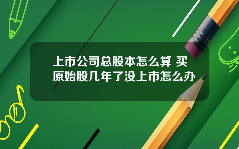 上市公司总股本怎么算 买原始股几年了没上市怎么办